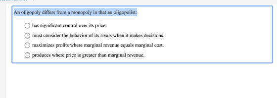 An oligopoly differs from a monopoly in that an oligopolist: O has significant control over its price. O must consider the be