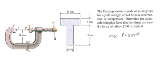 The C-clamp shown is made of an alloy that has a yield strength of 324 MPa in either ten- sion or compression. Determine the allow- able clamping force that the clamp can exert if a factor of safety of 3.0 is required. 12 mm 4mm 40 mm 2 mm ansi P- 537M