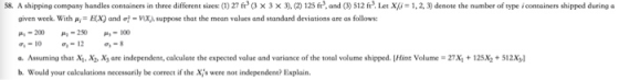 58. A shipping company handles containers in three different sizes: (1) 27 (3 × 3 × 3. 125 fr and。) S12 ft Let X 1,2 3) denote the number of type i containers shipped during a given week. With μ,-EX) and -vua suppose that the mean values and standard deviations are as follows: 쎄-200 -10-12- a. Assuming that Xi, Xy, X are independent, calculate the expected value and variance of the total volume shipped. Hint Volume b. Would your calculations necessarily be correct if the Xjs were not independent? Explain. 27x+125x+512X