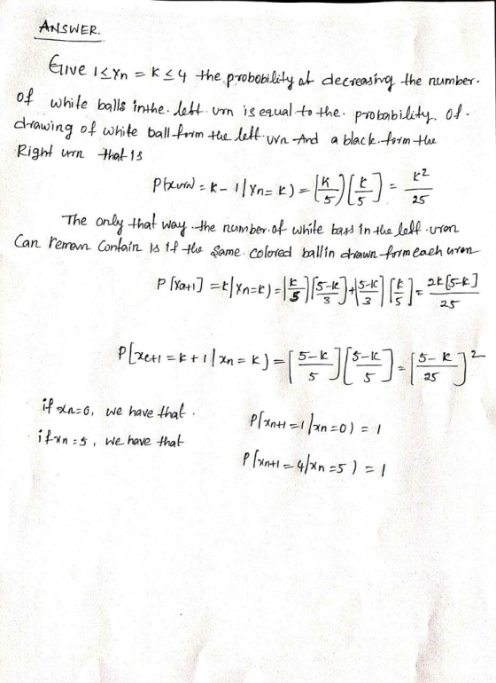 ANSWER. Ive I<Yn - k4 the probobiledy at decasinq the number of while balls inthe lett vm is eaualt the· probability, 01 drtawing of white ball-Prim Hu ult wa-nd a black htmtu Right un ha13 that Way.the numberof while ba İnthe-low-UTOn. Con ain ㅨ tp-H a Same colored bllin cha n.4mmenhufvn. Can rere 3 itaaso. we have that n 5, we have that