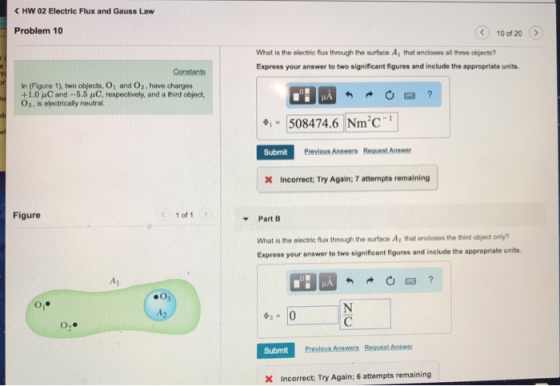 HW 02 Electric Flux and Gauss Law Problem 10 10 of 20 What is the electric flux through the surface A1 that encloses all threo objects? Express your answer to two significant figures and include the appropriate units. Constants In (Figure 1), two objects, Oi and O2, have charges +1.0 μC and-5.5 μC, respectively, and a third object, Os, is electrically neutral e-508474.6 Nm2C-1 Submit Previous Answers Request Answer X Incorrect: Try Again; 7 attempts remaining Figure 1 of 1 Part B What is the electric flux through the surface A2 that encloses the third object only? Express your answer to two significant figures and include the a ppropriate units O, Submit X Incorrect; Try Again; 6 attempts remaining