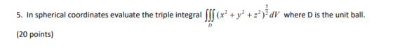 5. In spherical coordinates evaluate the triple integral [ff (x2 + y2 +z?)2dV where D is the unit ball. (20 points)
