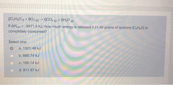 2C3H60 6) + 8020) - 6CO2 (g) + 6H20 (0) If AHpX = -3571.5 kJ, how much energy is released if 21.49 grams of acetone (C3HO) is