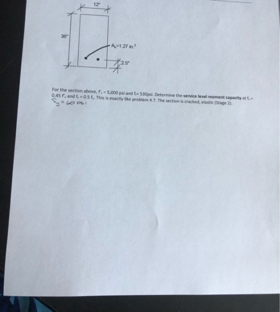 12 36 A-1.27 in For the section above, f.-5,000 psi and f 530psi. Determine the service level moment capacity at f = 0.45 fe