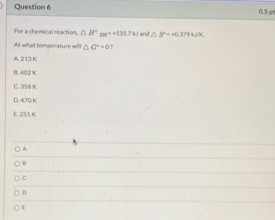 Question 6 0.5 pt For a chemical reaction, Hº 238 = +135.7 kJ and A Sº = +0.379 kJ/K. At what temperature will A Gº=0? A. 213