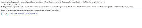 Assuming that the population is normally distributed, construct a 99% confidence interval for the population mean, based on e ollowing sample sizeof 1, 2, 3, 4, 5, 6, 7, and 25 In the given data, replace the value 25 with 8 and recalculate the confidence interval. Using these results, describe the effect of an outlier (that is, an extreme value) on the confidence interval, in general. Find a 99% confidence interval for the population mean, using the formula or technology. SHs(Round to two decimal places as needed.)