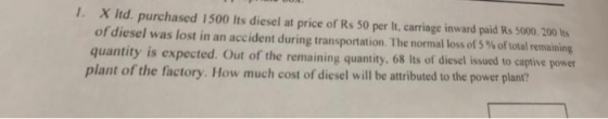 I. X ltd. purchased 1500 Its diesel at price of Rs 50 per It, carriage inward paid Rs 5000.200 Its ofdiesel was lost in an accident during transportation The normal loss of % of total remaining quantity is expected. Out of the remaining quantity, 68 Its of diesel issued to captive power plant of the factory. How much cost of diesel will be attributed to the power plant