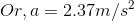 Or, a= 2.37 m/s^2