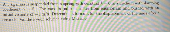 A 1 kg mass is suspended from a spring with constant k = 6 in a medium with damping coefficient y = 5. The mass is pulled 1 m