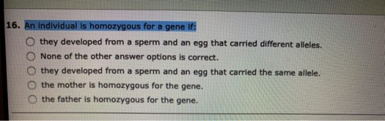 16. An individual is homozygous for a gene if: they developed from a sperm and an egg that carried different alleles. None of