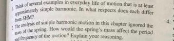 eral examples in everyday life of motion that is at least of sev ely simple harmonic. In what respects does each differ fhom SHEMt : The analysis simple pass of the spring. f Siis of simple harmonic motion in this chapter ignored the frequency of the motion? Explain your reasoning How would the springs mass affect the period
