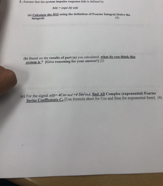 I. Assume that the system impulse response h(t) is defined by h(y-exp-2) u(o (a) Calculate the Hin using the definition of Fourier Integral (Solve the integral) (b) Based on the results of part (a) you calculated, what do you think this system is? IGive reasoning for your answer!] (2) (e) For the signal x(-4Cos od +4 Sinod, find All Complex (exponential) Fourier Series Coefficients Ca [Use formula sheet for Cos and Sine for exponential