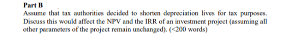 Part B Assume that tax authorities decided to shorten depreciation lives for tax purposes. Discuss this would affect the NPV and the IRR of an investment project (assuming all other parameters of the project remain unchanged). (200 words)