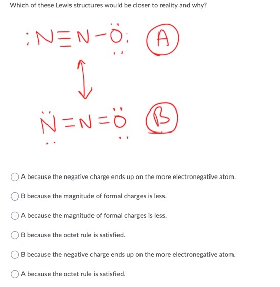 Which of these Lewis structures would be closer to reality and why? :NEN-Ö: Ø N=N=5 (9) A because the negative charge ends up