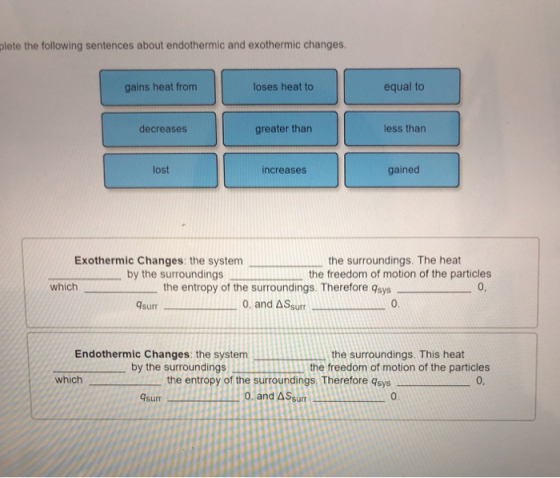 lete the following sentences about endothermic and exothermic changes. gains heat from loses heat to equal to decreases greater than less than lost increases gained Exothermic Changes: the system the surroundings. The heat the freedom of motion of the particles by the surroundings which the entropy of the surroundings. Therefore qsys 0, and A Ssurr 0, qsurr 0. Endothermic Changes: the system the surroundings. This heat by the surroundings mRitthe freedom of motion of the particles 0. which the entropy of the surroundings. Therefore 9sys sumo.and A Ssurr 0.