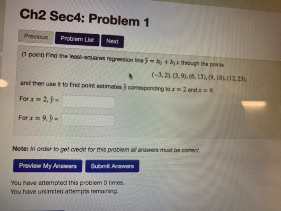 Ch2 Sec4: Problem 1 Previous Problem List Next (1 point) Find the least-squares regression line y bo + bix through the points (-3,2), (3,9), 6. 15),9,. 18), (12,23), and then use it to find point estimates y corresponding to x = 2 and x = 9. For x -2, y- For x = 9.9= Note: In order to get credit for this problem all answers must be correct. Submlt Answens Preview My Answers You have attempted this problem 0 times. You have unlimited attempts remaining