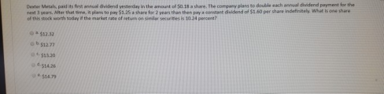 next 3 years. After that time, it plans to pay $1.25 a share for 2 years than then pay a constant dividend of $1.60 per share indefinitely. What is one share of this stock worth today if the market rate of return on similar securities is 10.24 percent? Dexter Metals, paid its first annual dividend yesterday in the amount of $0.18 a share. The company plans to double each annual dividend payment for the a. $12.32 Θ b. $12.77 $13.20 od $14.26 $14.79