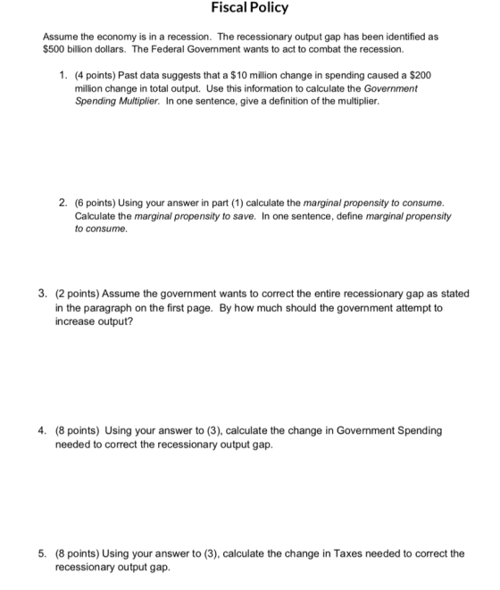Fiscal Policy Assume the economy is in a recession. The recessionary output gap has been identified as $500 billion dollars. The Federal Government wants to act to combat the recession. 1. (4 points) Past data suggests that a $10 million change in spending caused a $200 million change in total output. Use this information to calculate the Government Spending Multiplier. In one sentence, give a definition of the multiplier. 2. (6 points) Using your answer in part (1) calculate the marginal propensity to consume. Calculate the marginal propensity to save. In one sentence, define marginal propensity to consume. 3. (2 points) Assume the government wants to correct the entire recessionary gap as stated in the paragraph on the first page. By how much should the government attempt to increase output? 4. (8 points) Using your answer to (3), calculate the change in Government Spending needed to correct the recessionary output gap. 5. (8 points) Using your answer to (3), calculate the change in Taxes needed to correct the recessionary output gap.