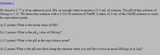 Question 5: We dissolve 2.77 g of an unknown acid, HA, in enough water to produce 25.0 mL of solution. The pH of this solutio