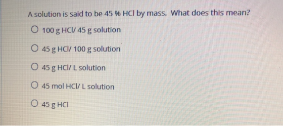 A solution is said to be 45 96 HCl by mass. What does this mean? O 100 g HCI/ 45 g solution O 45 g HCl/100 g solution O 45g H