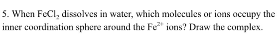 5. When FeCl2 dissolves in water, which molecules or ions occupy the inner coordination sphere around the Fe2 ions? Draw the