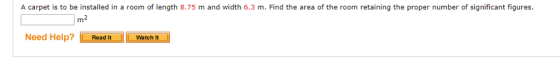 A carpet is to be installed in a room of length 8.75 m and width 6.3 m. Find the area of the room retaining the proper number of significant figures 」m2 Need Help? Read ItWatch It