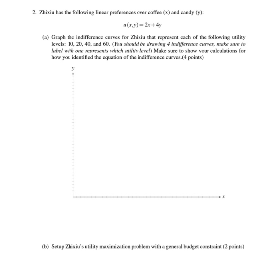 2. Zhixiu has the following linear preferences over coffee (x) and candy (y): u(x, y) = 2x+4y (a) Graph the indifference curv