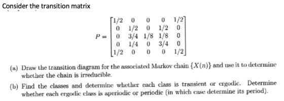 Consider the transition matrix [1/2 0 0 1/2] 0 1/2 0 1/20 0 1/4 0 3/4 0 1/2 0 1/2 (a) Draw the transition diagram for the associated Markov chain {X(n)) and use it to determine whether the chain is irreducible. (b) Find the classes and determine whether each class is transient or ergodic. Determine whether each ergodic class is aperiodic or periodic (in which case determine its period).