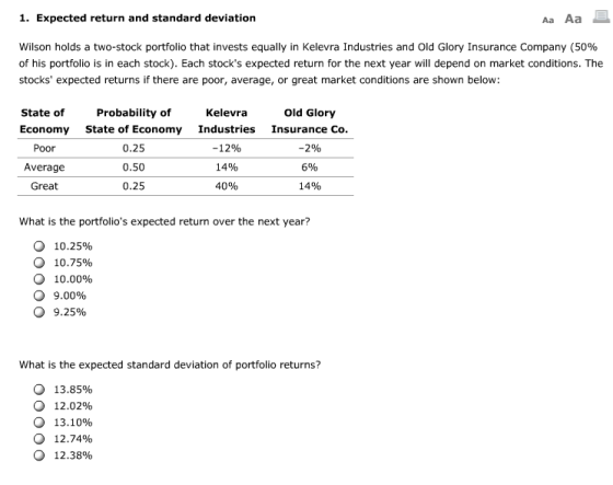 1. Expected return and standard deviation Aa Aa Wilson holds a two-stock portfolio that invests equally in Kelevra Industries and Old Glory Insurance Company (50% of his portfolio is in each stock). Each stocks expected return for the next year will depend on market conditions. The stocks expected returns if there are poor, average, or great market conditions are shown below State of Probability of Kelevra Old Glory Economy State of Economy Industries Insurance Co Poor Average Great 0.25 0.50 0.25 -12% 14% 4096 -2% 6% 14% What is the portfolios expected return over the next year? О 10.25% О 10.75% О 10.00% О 9.00% О 9.25% What is the expected standard deviation of portfolio returns? О О 13.85% 12.02% 13.10% 12.74% 12.38% О