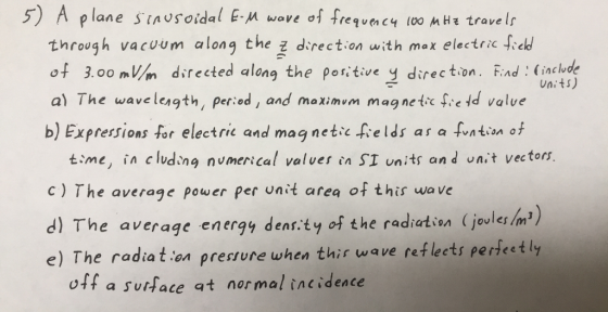 5) A plane stnusoidal E wve req c4 10o M Ht trave lr through vacum along the 군 direction with max electric field o3.00 mWm directed along the poritive y direction. Find incude al The wavelesgth, Peried, and moximim mag nete fie id valve b) Expressions for electric and magnetic fields as a Mtan。f Units) time, in cludng numerical valves in SI units and n:t vectors C) The average power per unit area of this wave d) The average energy denr ty of the radhertion (jouler Inm) e) The radiation presture when thir wave refleets perfeetly o1f a surface at nor mal incidence
