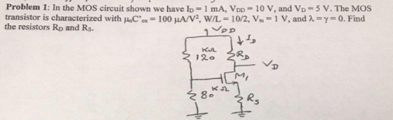 Problem 1: In the MOS circuit shown we have ID = 1 mA, VDD = 10 V, and VD = 5 V. The MOS transistor is characterized with HaCox-100 ??/V2, W/L-102, Vm the resistors RD and Rs. 1 V, and ? ? 0. Find