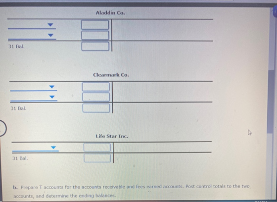 Aladdin Co. 31 Bal. Clearmark Co. 31 Bal. Life Star Inc. 31 Bal. b. Prepare T accounts for the accounts receivable and fees e