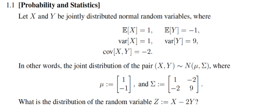 1.1 [Probability and Statistics] Let X and Y be jointly distributed normal random variables, where cov[X, Y]-2 In other words, the joint distribution of the pair (X, Y) ~N(,),where 1 |.and Σ := |.-2 9 What is the distribution of the random variable Z:-X -2Y?