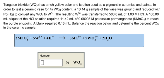 Tungsten trioxide (WO3) has a rich yellow color and is often used as a pigment in ceramics and paints. In order to test a ceramic vase for its WO3 content, a 10.14 g sample of the vase was ground and reduced with Pb(Hg) to convert any WOs to W3+. The resulting 3+ was transferred to 500.0 mL of 1.00 M HCI. A 100.00 mL aliquot of the HCl solution required 11.42 mL of 0.08008 M potassium permanganate (KMnO4) to reach the purple endpoint. A blank required 0.13 mL. Balance the reaction below and determine the percent WO3 in the ceramic sample. Number %WO