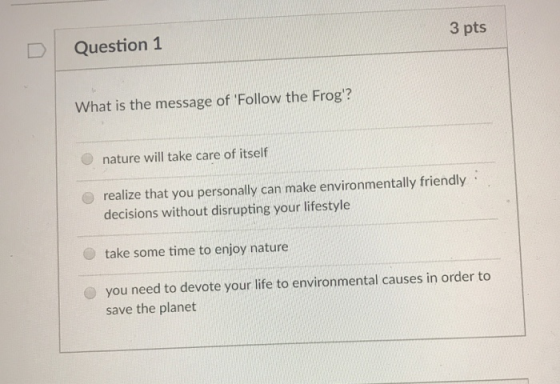 DQuestion 1 3 pts What is the message of Follow the Frog? nature will take care of itself realize that you personally can make environmentally friendly decisions without disrupting your lifestyle take some time to enjoy nature you need to devote your life to environmental causes in order to save the planet