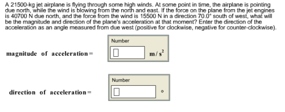 A 21500-kg jet airplane is flying through some high winds. At some point in time, the airplane is pointing due north, while the wind is blowing from the north and east. If the force on the plane from the jet engines is 40700 N due north, and the force from the wind is 15500 N in a direction 70.0 south of west, what will be the magnitude and direction of the planes acceleration at that moment? Enter the direction of the acceleration as an angle measured from due west (positive for clockwise, negative for counter-clockwise). Number magnitude of acceleration= m/s Number direction of accelerationD
