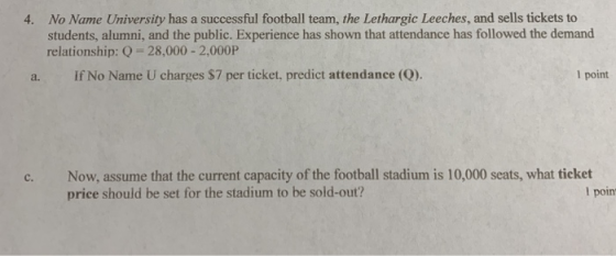No Name University has a successful football team, the Lethargic Leeches, and sells tickets to students, alumni, and the public. Experience has shown that attendance has followed the demand relationship: Q -28,000- 2,000P 4. a. If No Name U charges $7 per ticket, predict attendance (Q). l point c. Now, assume that the current capacity of the football stadium is 10,000 seats, what ticket price should be set for the stadium to be sold-out? l poin