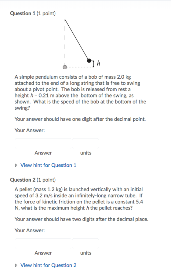 Question 1 (1 point) A simple pendulum consists of a bob of mass 2.0 kg attached to the end of a long string that is free to swing about a pivot point. The bob is released from resta height h- 0.21 m above the bottom of the swing, as shown. What is the speed of the bob at the bottom of the swing? Your answer should have one digit after the decimal point. Your Answer: Answer units D View hint for Question 1 Question 2 (1 point) A pellet (mass 1.2 kg) is launched vertically with an initial speed of 3.2 m/s inside an infinitely-long narrow tube. If the force of kinetic friction on the pellet is a constant 5.4 N, what is the maximum height h the pellet reaches? Your answer should have two digits after the decimal place. Your Answer: Answer units View hint for Question 2