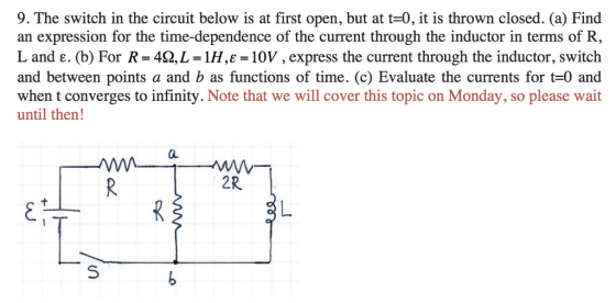 9. The switch in the circuit below is at first open, but at t-0, it is thrown closed. (a) Find an expression for the time-dependence of the current through the inductor in terms of R, L and e. (b) For R 42,L 1H,E 10V, express the current through the inductor, switch and between points a and b as functions of time. (c) Evaluate the currents for t-0 and when t converges to infinity. Note that we will cover this topic on Monday, so please wait until then! 2R