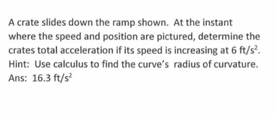 A crate slides down the ramp shown. At the instant where the speed and position are pictured, determine the crates total acceleration if its speed is increasing at 6 ft/s2. Hint: Use calculus to find the curves radius of curvature. Ans: 16.3 ft/s2