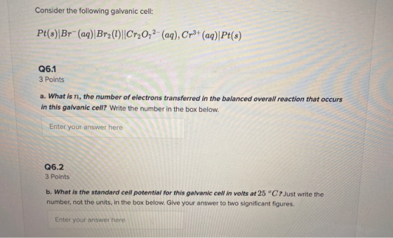 Consider the following galvanic cell: Pt(s)|Br-(aq) Br2(1)||Cr20,2- (aq), Cr3+ (aq)|Pt(s) Q6.1 3 Points a. What is n, the num