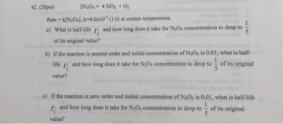 42. (20pts) 2N20s 4 NO2 +02 Rate = k[N2O5], k=4.0x10-3 (1/s) at certain temperature. a) What is halflife t and how long does it take for N20s concentration to drop to of its original value? b) If the reaction is second order and initial concentration of N20s is 0.01, what is half- life ti and how long does it take for N205 concentration to drop to of its original value? If the reaction is zero order and initial concentration of N2Os is 0.01, what is half-life t and how long does it take for N20% concentration to drop to value? c) of its original