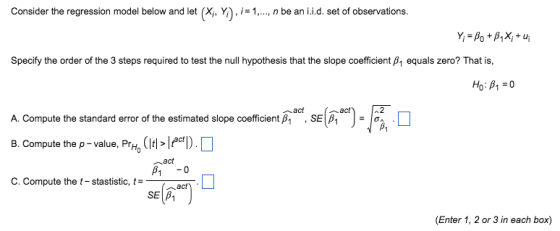 Consider the regression model below and let (x,Y).1-, nbe an ii.d. set of observations. Specify the order of the 3 steps required to test the null hypothesis that the slope coefficient p1 equals zero? That is, (^*).7x0 A. Compute the standard error of the estimated slope coefficient ß1 , SEI βι Jo^ . B. Compute the p-value, PrH, CItl> ︿act C. Compute the t-stastistic, t-- (Enter 1, 2 or 3 in each box)