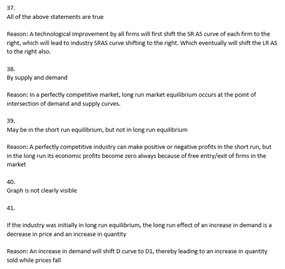37. All of the above statements are true Reason: A technological improvement by all firms will first shift the SR AS curve of each firm to the right, which will lead to industry SRAS curve shifting to the right. Which eventually will shift the LR AS to the right also. 38 By supply and demand Reason: In a perfectly competitive market, long run market equilibrium occurs at the point of intersection of demand and supply curves. 39 May be in the short run equilibrium, but not in long run equilibrium Reason: A perfectly competitive industry can make positive or negative profits in the short run, but in the long run its economic profits become zero always because of free entry/exit of firms in the market 40 Graph is not clearly visible 41 If the industry was initially in long run equilibrium, the long run effect of an increase in demand is a decrease in price and an increase in quantity Reason: An increase in demand will shift D curve to D1, thereby leading to an increase in quantity sold while prices fal