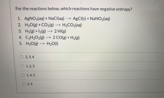 For the reactions below, which reactions have negative entropy? 1. AgNO3(aq) + NaCl(aq) --> AgCl(s) + NaNO3(aq) 2. H2O(g) + C