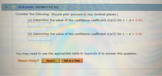 +/-/9.09 points JKEStat11 8E022. Consider the following. (Round your answers to two decimal places.) (a) Determine the value of the confidence coefficient z(a/2) for 1-α = 0.82. (b) Determine the value of the confidence coefficient z(a/2) for 1-α-0.99. You may need to use the appropriate table in Appendix B to answer this question. Need Help?Read It Talk to a Tutor