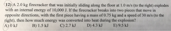 12) A 2.0 kg firecracker that was initially sliding along the floor at 1.0 m/s (to the right) explodes with an internal energy of 10,000 J. If the firecracker breaks into two pieces that move in opposite directions, with the first piece having a mass of 0.75 kg and a speed of 30 m/s (to the right), then how much energy was converted into heat during the explosion? A) 0 kJ B) 1.5 kJ C) 2.7 kJ D) 4.3 kJ E) 9.5 kJ