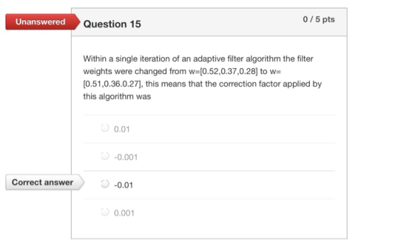 Unanswered Question 15 0/5 pts Within a single iteration of an adaptive filter algorithm the filter weights were changed from