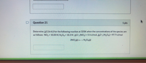 D Question 21 1 pts Determine AG (in kJ) for the following reaction at 325K when the concentrations of the species are as fol