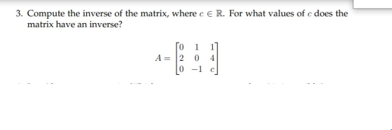 3. Compute the inverse of the matrix, where c E R. For what values of c does the matrix have an inverse? TO 2 1 0 1] 4 A= [O-